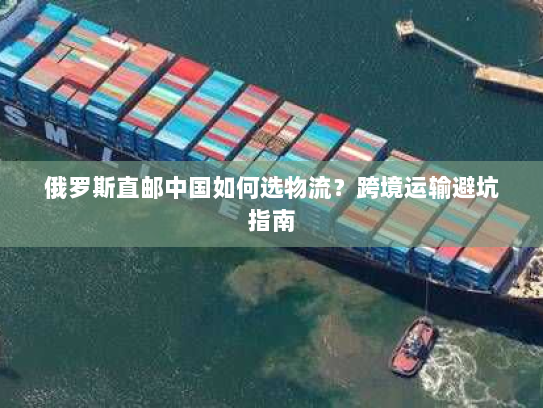 俄罗斯直邮中国如何选物流?跨境运输避坑指南 俄罗斯直邮中国如何选物流?跨境运输避坑指南
