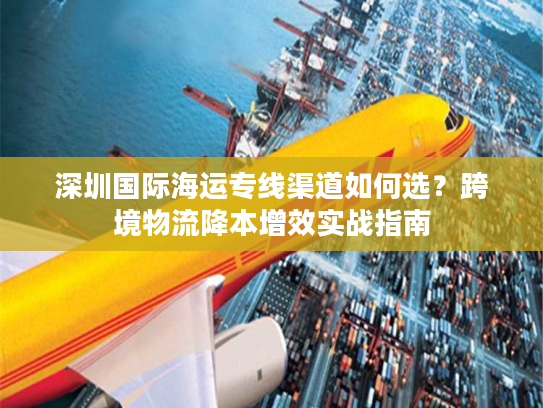 深圳国际海运专线渠道如何选?跨境物流降本增效实战指南 深圳国际海运专线渠道如何选?跨境物流降本增效实战指南