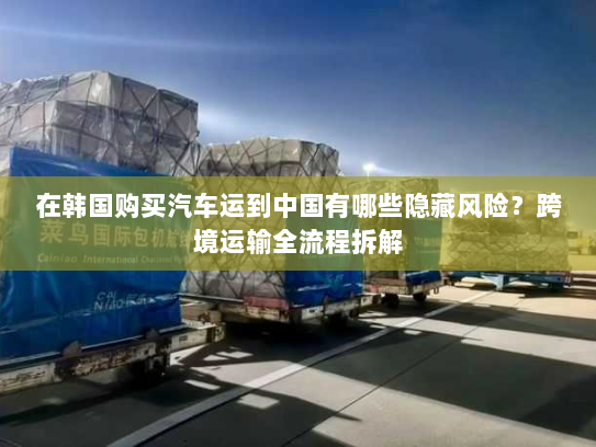 在韩国购买汽车运到中国有哪些隐藏风险?跨境运输全流程拆解 在韩国购买汽车运到中国有哪些隐藏风险?跨境运输全流程拆解