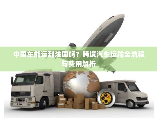中国车能运到法国吗?跨境汽车运输全流程与费用解析 中国车能运到法国吗?跨境汽车运输全流程与费用解析