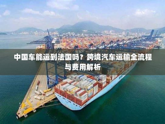 中国车能运到法国吗?跨境汽车运输全流程与费用解析 中国车能运到法国吗?跨境汽车运输全流程与费用解析