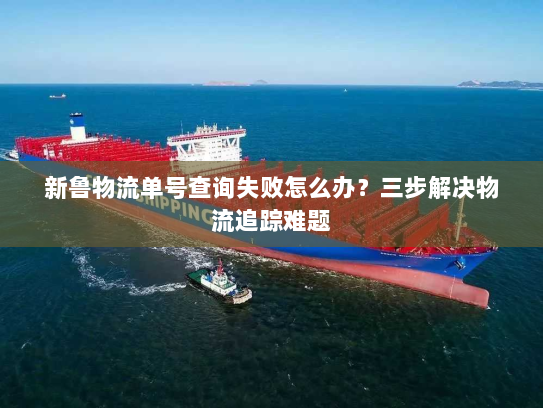 新鲁物流单号查询失败怎么办?三步解决物流追踪难题 新鲁物流单号查询失败怎么办?三步解决物流追踪难题