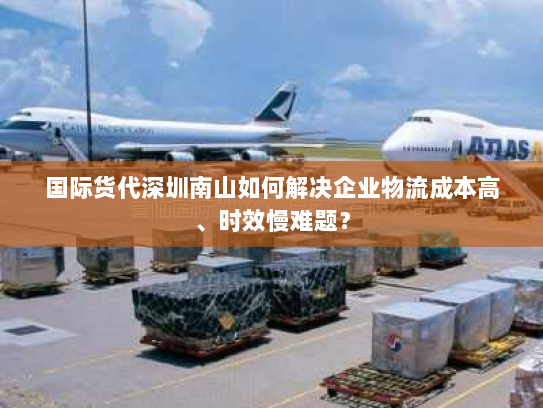 国际货代深圳南山如何解决企业物流成本高、时效慢难题? 国际货代深圳南山如何解决企业物流成本高、时效慢难题?