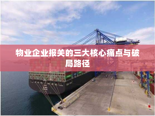 物业企业报关的三大核心痛点与破局路径 物业企业报关的三大核心痛点与破局路径