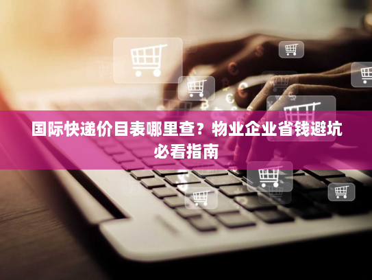 国际快递价目表哪里查?物业企业省钱避坑必看指南 国际快递价目表哪里查?物业企业省钱避坑必看指南