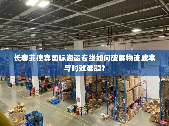 长春菲律宾国际海运专线如何破解物流成本与时效难题? 长春菲律宾国际海运专线如何破解物流成本与时效难题?