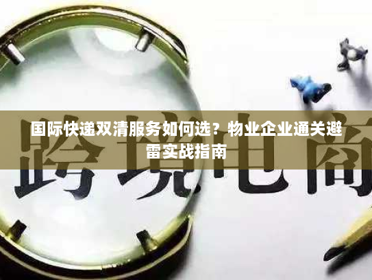 国际快递双清服务如何选?物业企业通关避雷实战指南 国际快递双清服务如何选?物业企业通关避雷实战指南