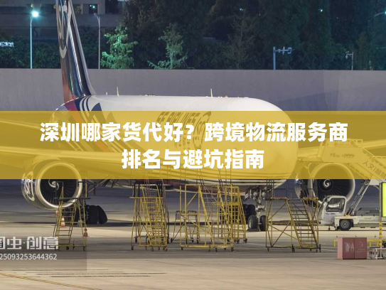 深圳哪家货代好？跨境物流服务商排名与避坑指南