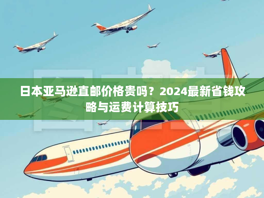 日本亚马逊直邮价格贵吗?2024最新省钱攻略与运费计算技巧 日本亚马逊直邮价格贵吗?2024最新省钱攻略与运费计算技巧