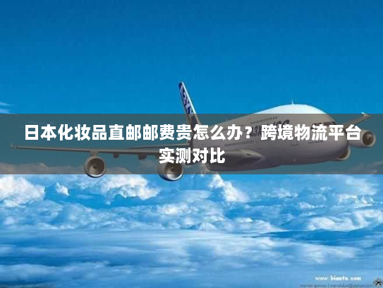日本化妆品直邮邮费贵怎么办？跨境物流平台实测对比