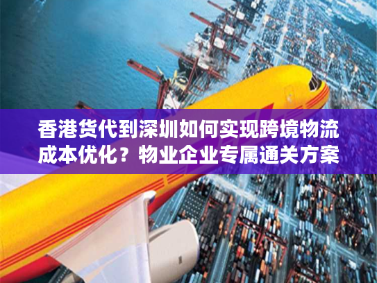 香港货代到深圳如何实现跨境物流成本优化？物业企业专属通关方案解析