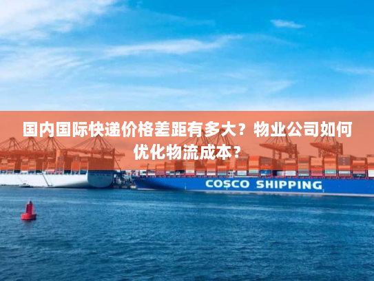 国内国际快递价格差距有多大？物业公司如何优化物流成本？