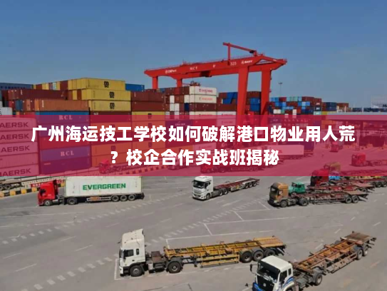 广州海运技工学校如何破解港口物业用人荒?校企合作实战班揭秘 广州海运技工学校如何破解港口物业用人荒?校企合作实战班揭秘