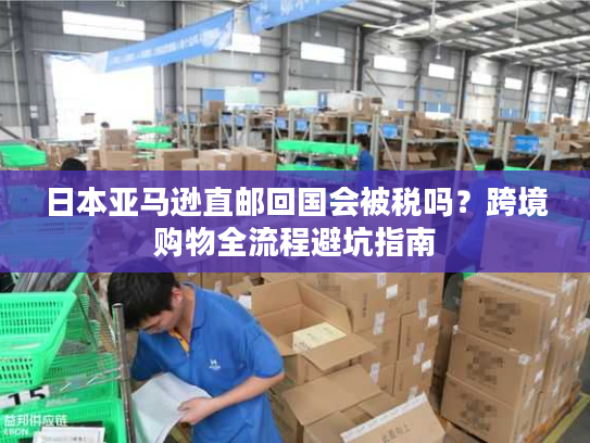 日本亚马逊直邮回国会被税吗？跨境购物全流程避坑指南