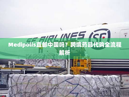 Medipolis直邮中国吗?跨境药品代购全流程解析 Medipolis直邮中国吗?跨境药品代购全流程解析