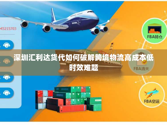 深圳汇利达货代如何破解跨境物流高成本低时效难题