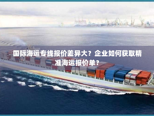 国际海运专线报价差异大？企业如何获取精准海运报价单？