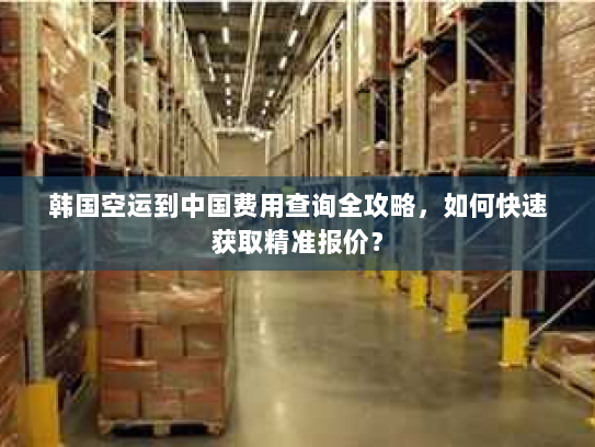 韩国空运到中国费用查询全攻略,如何快速获取精准报价? 韩国空运到中国费用查询全攻略,如何快速获取精准报价?