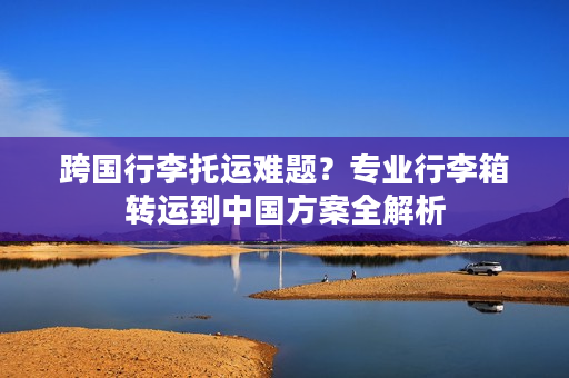跨国行李托运难题？专业行李箱转运到中国方案全解析