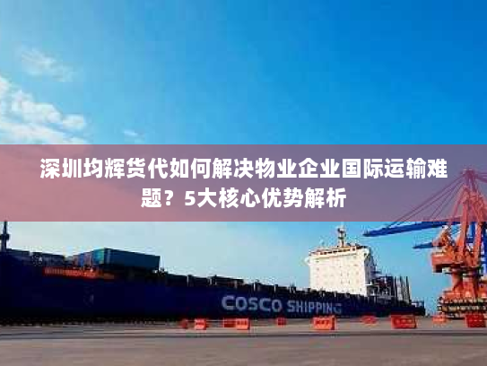 深圳均辉货代如何解决物业企业国际运输难题？5大核心优势解析