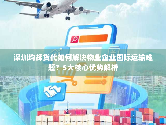 深圳均辉货代如何解决物业企业国际运输难题？5大核心优势解析