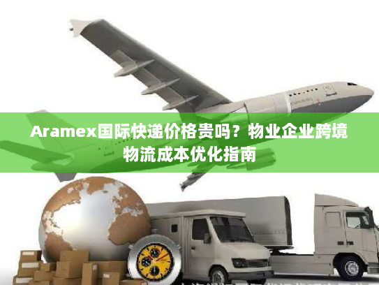 Aramex国际快递价格贵吗?物业企业跨境物流成本优化指南 Aramex国际快递价格贵吗?物业企业跨境物流成本优化指南