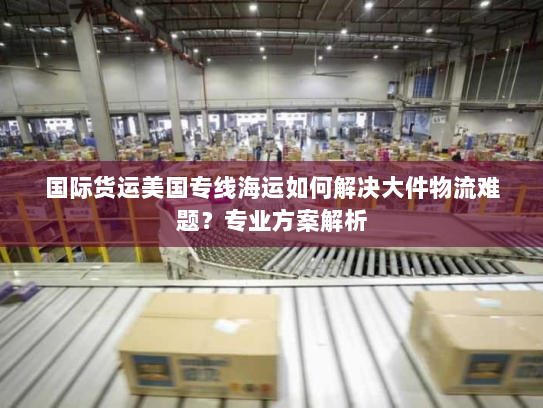 国际货运美国专线海运如何解决大件物流难题？专业方案解析
