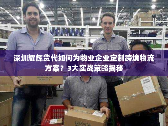 深圳耀辉货代如何为物业企业定制跨境物流方案？3大实战策略揭秘