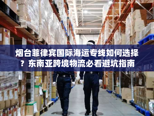 烟台菲律宾国际海运专线如何选择？东南亚跨境物流必看避坑指南