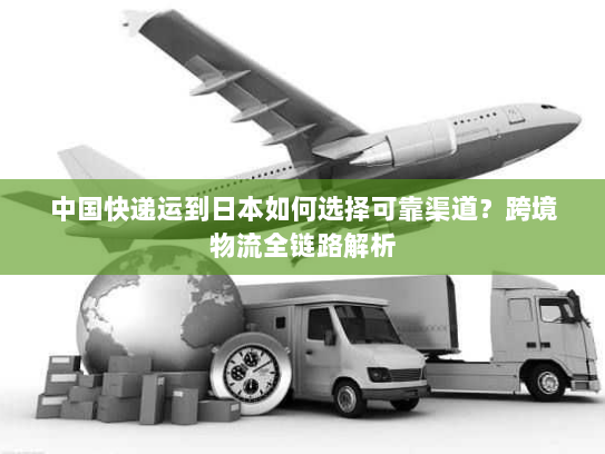 中国快递运到日本如何选择可靠渠道?跨境物流全链路解析 中国快递运到日本如何选择可靠渠道?跨境物流全链路解析