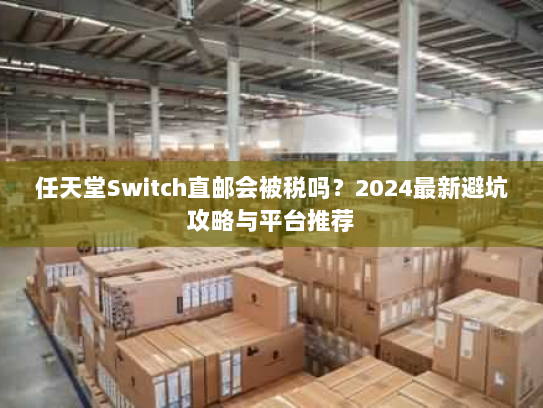 任天堂Switch直邮会被税吗?2024最新避坑攻略与平台推荐 任天堂Switch直邮会被税吗?2024最新避坑攻略与平台推荐