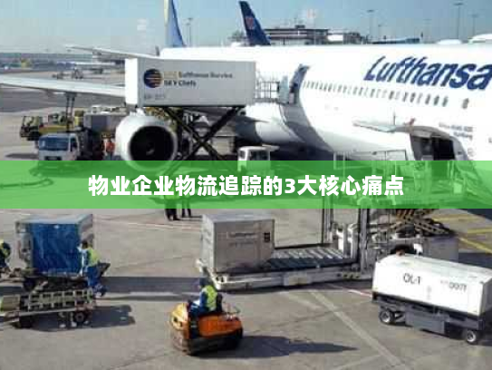 物业企业物流追踪的3大核心痛点 物业企业物流追踪的3大核心痛点