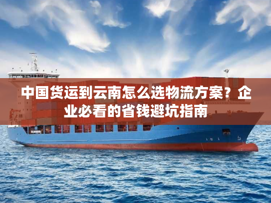 中国货运到云南怎么选物流方案？企业必看的省钱避坑指南
