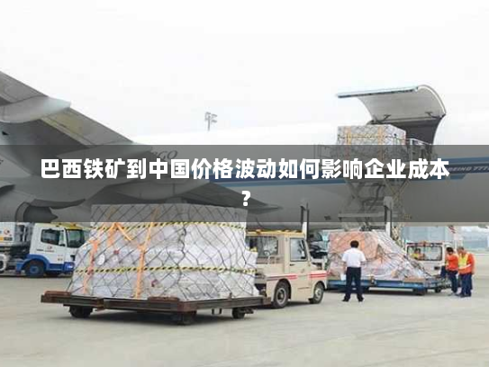 巴西铁矿到中国价格波动如何影响企业成本? 巴西铁矿到中国价格波动如何影响企业成本?