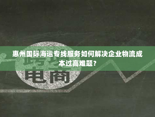 惠州国际海运专线服务如何解决企业物流成本过高难题? 惠州国际海运专线服务如何解决企业物流成本过高难题?