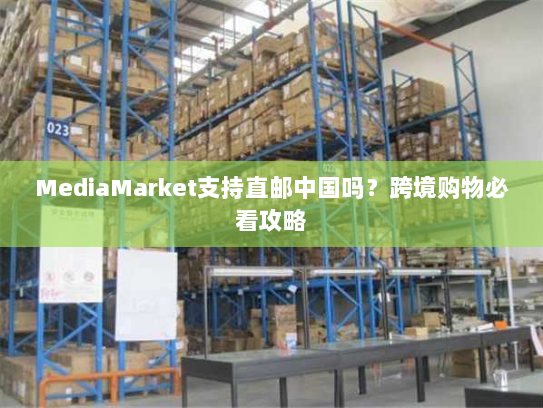 MediaMarket支持直邮中国吗?跨境购物必看攻略 MediaMarket支持直邮中国吗?跨境购物必看攻略