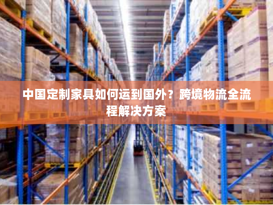中国定制家具如何运到国外?跨境物流全流程解决方案 中国定制家具如何运到国外?跨境物流全流程解决方案