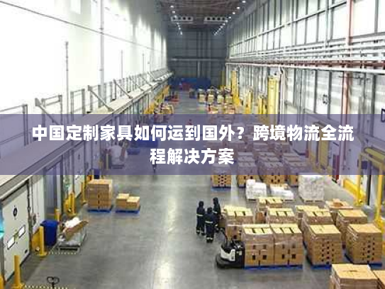 中国定制家具如何运到国外?跨境物流全流程解决方案 中国定制家具如何运到国外?跨境物流全流程解决方案