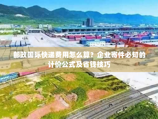 邮政国际快递费用怎么算？企业寄件必知的计价公式及省钱技巧