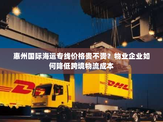 惠州国际海运专线价格贵不贵?物业企业如何降低跨境物流成本 惠州国际海运专线价格贵不贵?物业企业如何降低跨境物流成本