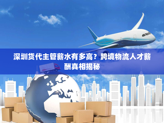 深圳货代主管薪水有多高?跨境物流人才薪酬真相揭秘 深圳货代主管薪水有多高?跨境物流人才薪酬真相揭秘