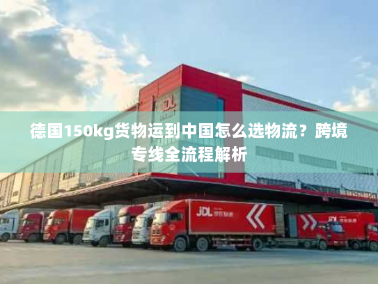 德国150kg货物运到中国怎么选物流?跨境专线全流程解析 德国150kg货物运到中国怎么选物流?跨境专线全流程解析