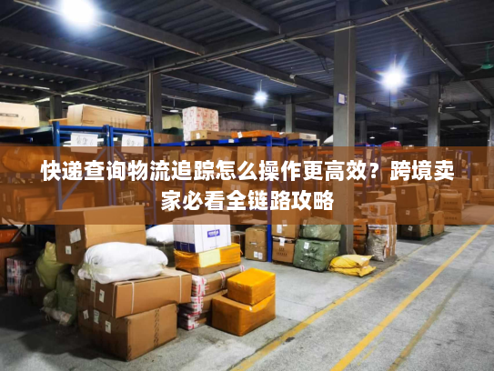 快递查询物流追踪怎么操作更高效？跨境卖家必看全链路攻略