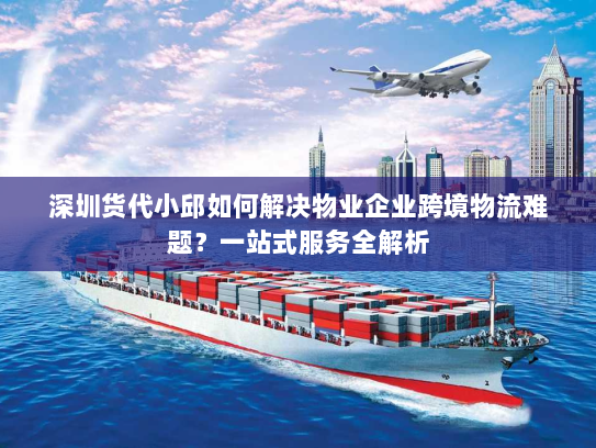 深圳货代小邱如何解决物业企业跨境物流难题？一站式服务全解析