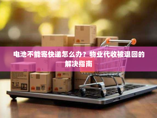 电池不能寄快递怎么办?物业代收被退回的解决指南 电池不能寄快递怎么办?物业代收被退回的解决指南