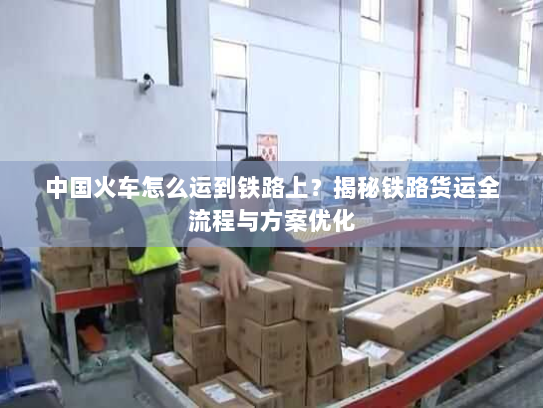 中国火车怎么运到铁路上？揭秘铁路货运全流程与方案优化