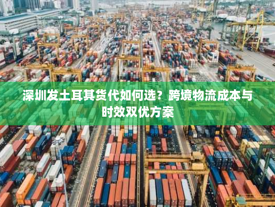深圳发土耳其货代如何选?跨境物流成本与时效双优方案 深圳发土耳其货代如何选?跨境物流成本与时效双优方案