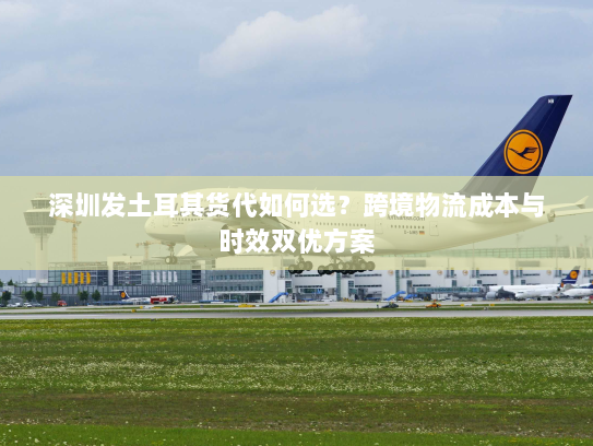 深圳发土耳其货代如何选?跨境物流成本与时效双优方案 深圳发土耳其货代如何选?跨境物流成本与时效双优方案