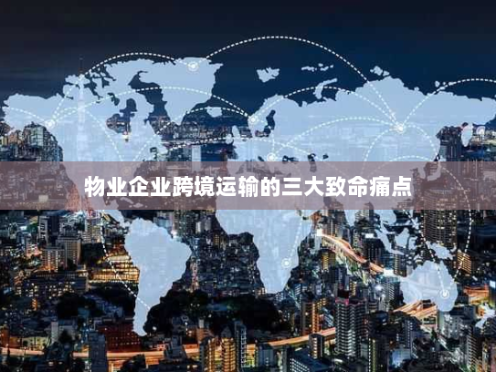 物业企业跨境运输的三大致命痛点 物业企业跨境运输的三大致命痛点