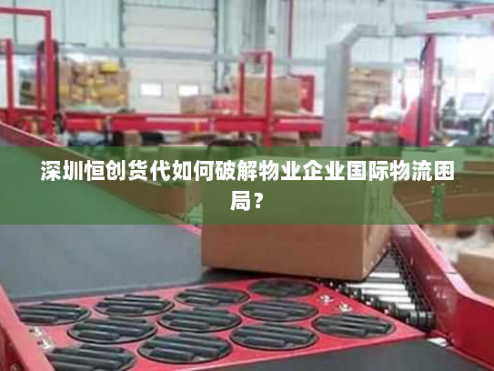 深圳恒创货代如何破解物业企业国际物流困局? 深圳恒创货代如何破解物业企业国际物流困局?